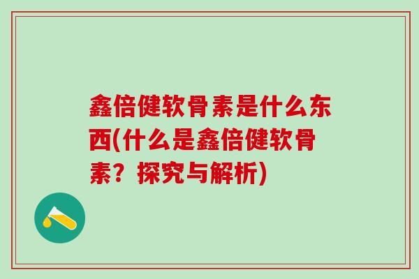 鑫倍健软骨素是什么东西(什么是鑫倍健软骨素？探究与解析)