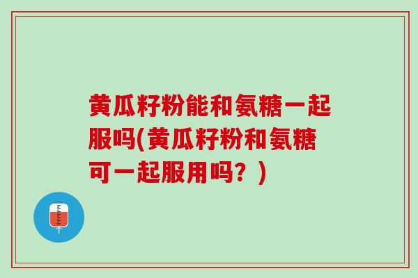 黄瓜籽粉能和氨糖一起服吗(黄瓜籽粉和氨糖可一起服用吗？)