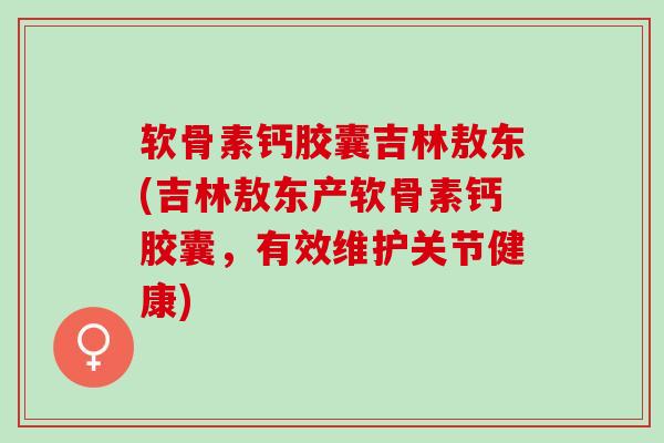 软骨素钙胶囊吉林敖东(吉林敖东产软骨素钙胶囊，有效维护关节健康)