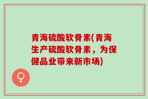 青海硫酸软骨素(青海生产硫酸软骨素，为保健品业带来新市场)