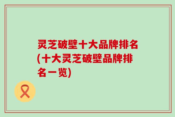 灵芝破壁十大品牌排名(十大灵芝破壁品牌排名一览)