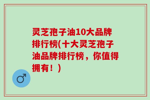 灵芝孢子油10大品牌排行榜(十大灵芝孢子油品牌排行榜，你值得拥有！)