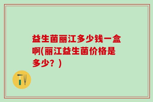 益生菌丽江多少钱一盒啊(丽江益生菌价格是多少？)