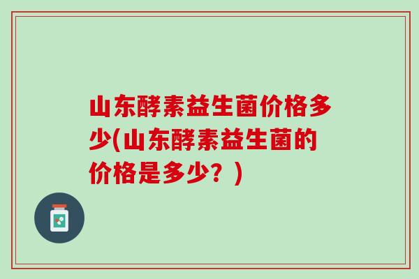 山东酵素益生菌价格多少(山东酵素益生菌的价格是多少？)