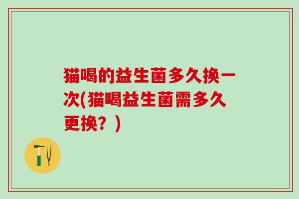 猫喝的益生菌多久换一次(猫喝益生菌需多久更换？)