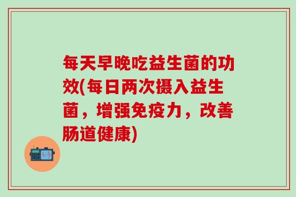 每天早晚吃益生菌的功效(每日两次摄入益生菌，增强免疫力，改善肠道健康)