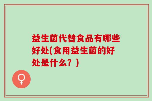 益生菌代替食品有哪些好处(食用益生菌的好处是什么？)