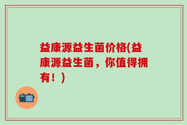 益康源益生菌价格(益康源益生菌，你值得拥有！)