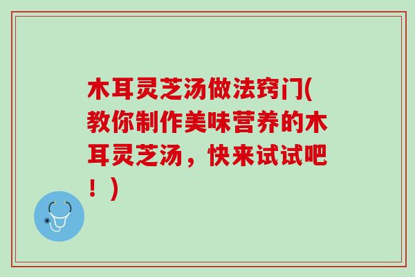 木耳灵芝汤做法窍门(教你制作美味营养的木耳灵芝汤，快来试试吧！)