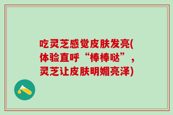吃灵芝感觉皮肤发亮(体验直呼“棒棒哒”，灵芝让皮肤明媚亮泽)