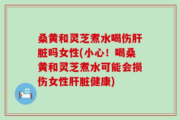 桑黄和灵芝煮水喝伤肝脏吗女性(小心！喝桑黄和灵芝煮水可能会损伤女性肝脏健康)