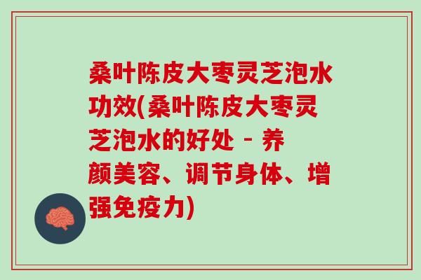 桑叶陈皮大枣灵芝泡水功效(桑叶陈皮大枣灵芝泡水的好处 - 养颜美容、调节身体、增强免疫力)