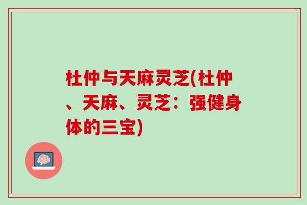 杜仲与天麻灵芝(杜仲、天麻、灵芝：强健身体的三宝)
