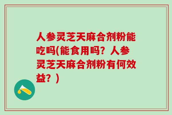 人参灵芝天麻合剂粉能吃吗(能食用吗？人参灵芝天麻合剂粉有何效益？)