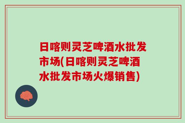 日喀则灵芝啤酒水批发市场(日喀则灵芝啤酒水批发市场火爆销售)