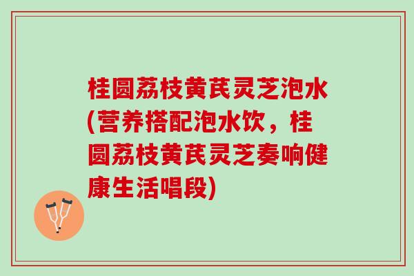 桂圆荔枝黄芪灵芝泡水(营养搭配泡水饮，桂圆荔枝黄芪灵芝奏响健康生活唱段)