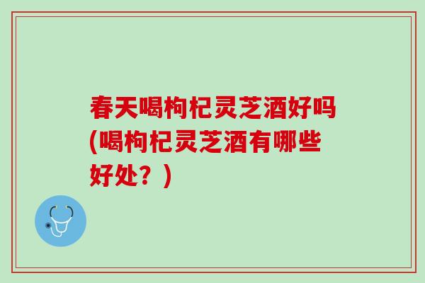 春天喝枸杞灵芝酒好吗(喝枸杞灵芝酒有哪些好处？)