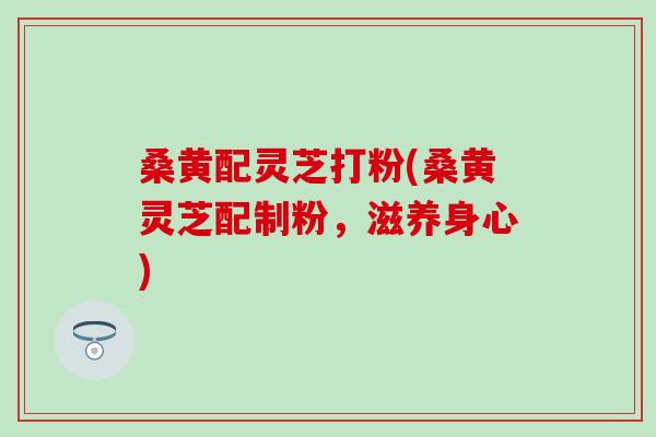 桑黄配灵芝打粉(桑黄灵芝配制粉，滋养身心)