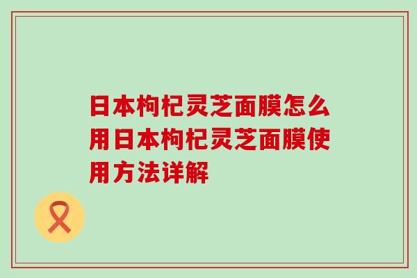 日本枸杞灵芝面膜怎么用日本枸杞灵芝面膜使用方法详解