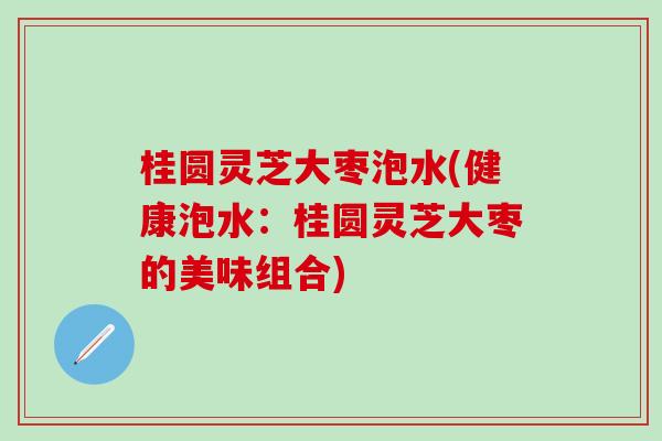 桂圆灵芝大枣泡水(健康泡水：桂圆灵芝大枣的美味组合)