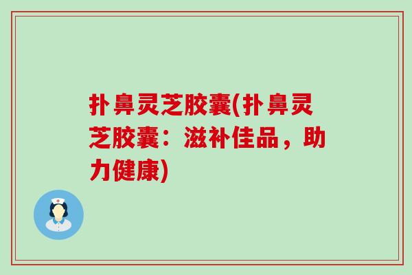 扑鼻灵芝胶囊(扑鼻灵芝胶囊：滋补佳品，助力健康)