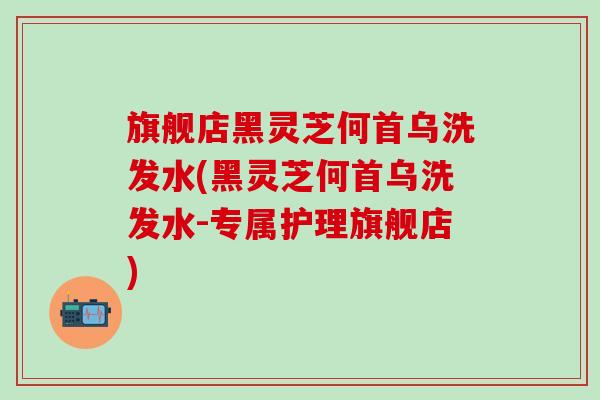 旗舰店黑灵芝何首乌洗发水(黑灵芝何首乌洗发水-专属护理旗舰店)