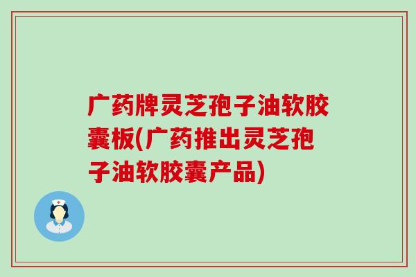 广药牌灵芝孢子油软胶囊板(广药推出灵芝孢子油软胶囊产品)