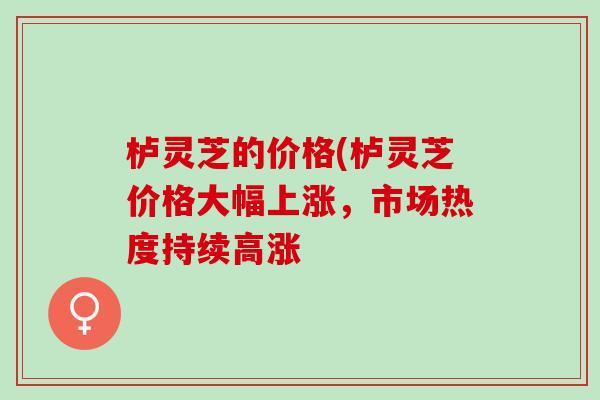 栌灵芝的价格(栌灵芝价格大幅上涨，市场热度持续高涨