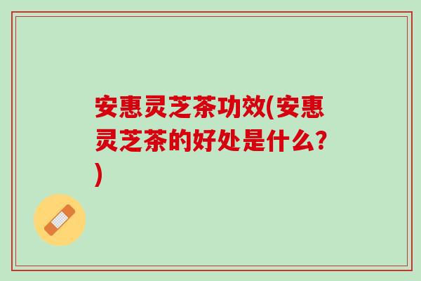 安惠灵芝茶功效(安惠灵芝茶的好处是什么？)