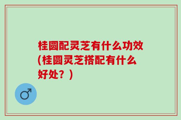 桂圆配灵芝有什么功效(桂圆灵芝搭配有什么好处？)