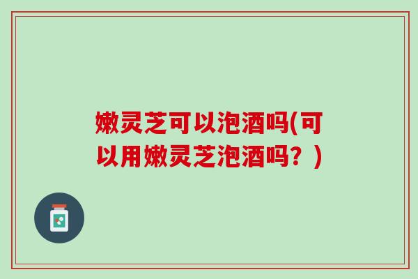 嫩灵芝可以泡酒吗(可以用嫩灵芝泡酒吗？)