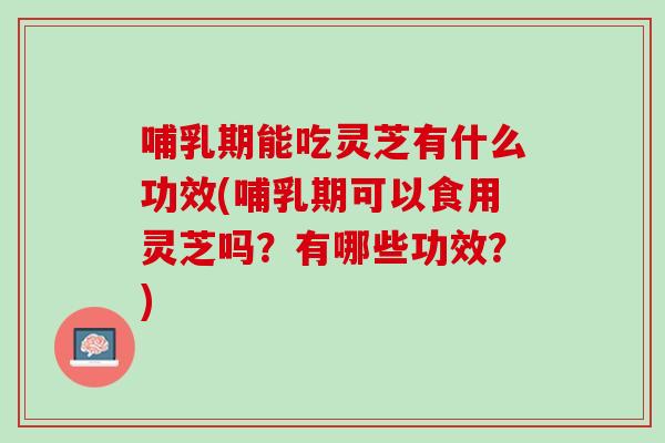 哺乳期能吃灵芝有什么功效(哺乳期可以食用灵芝吗？有哪些功效？)