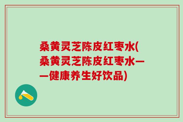 桑黄灵芝陈皮红枣水(桑黄灵芝陈皮红枣水——健康养生好饮品)