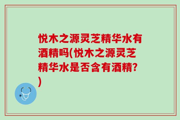 悦木之源灵芝精华水有酒精吗(悦木之源灵芝精华水是否含有酒精？)