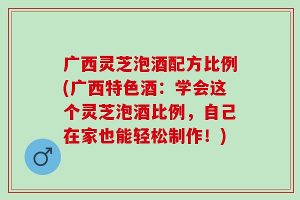 广西灵芝泡酒配方比例(广西特色酒：学会这个灵芝泡酒比例，自己在家也能轻松制作！)