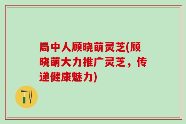 局中人顾晓萌灵芝(顾晓萌大力推广灵芝，传递健康魅力)