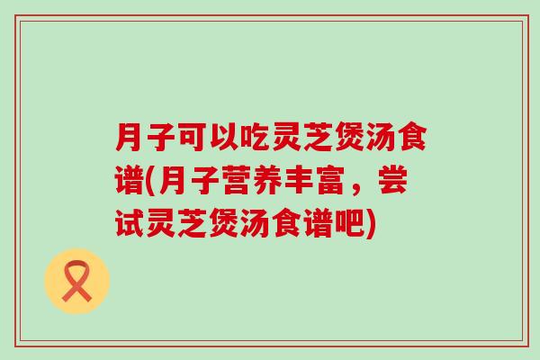 月子可以吃灵芝煲汤食谱(月子营养丰富，尝试灵芝煲汤食谱吧)