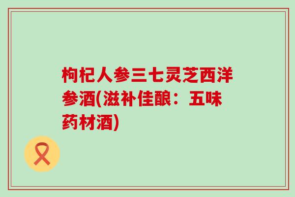 枸杞人参三七灵芝西洋参酒(滋补佳酿:五味药材酒) 枸杞人参三七灵芝西洋参酒(滋补佳酿:五味药材酒)