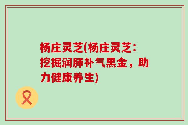 杨庄灵芝(杨庄灵芝：挖掘润肺补气黑金，助力健康养生)