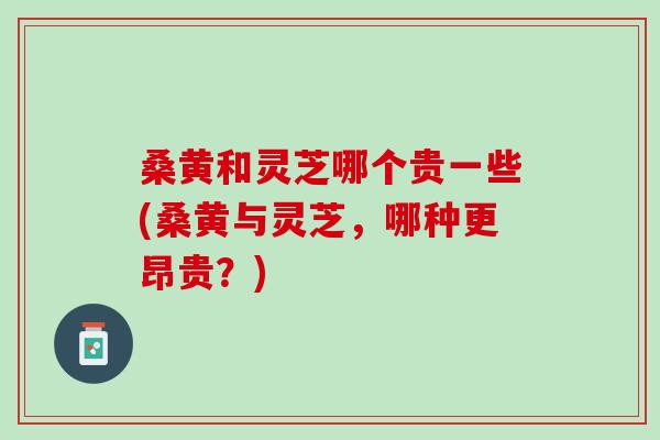 桑黄和灵芝哪个贵一些(桑黄与灵芝，哪种更昂贵？)