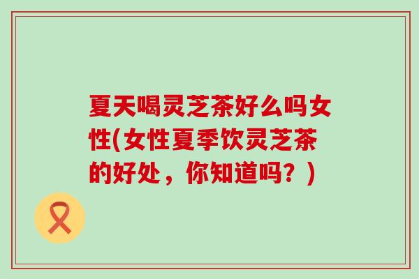 夏天喝灵芝茶好么吗女性(女性夏季饮灵芝茶的好处，你知道吗？)