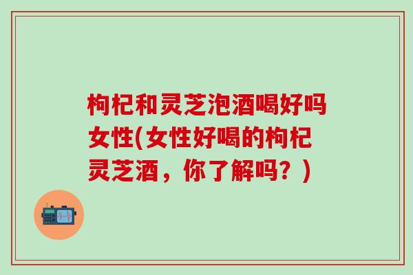 枸杞和灵芝泡酒喝好吗女性(女性好喝的枸杞灵芝酒，你了解吗？)