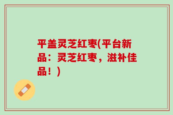 平盖灵芝红枣(平台新品：灵芝红枣，滋补佳品！)