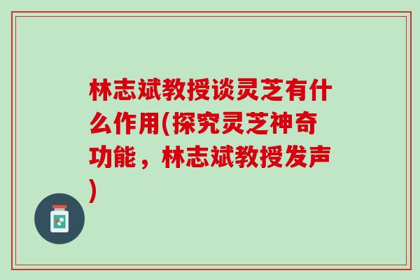 林志斌教授谈灵芝有什么作用(探究灵芝神奇功能，林志斌教授发声)