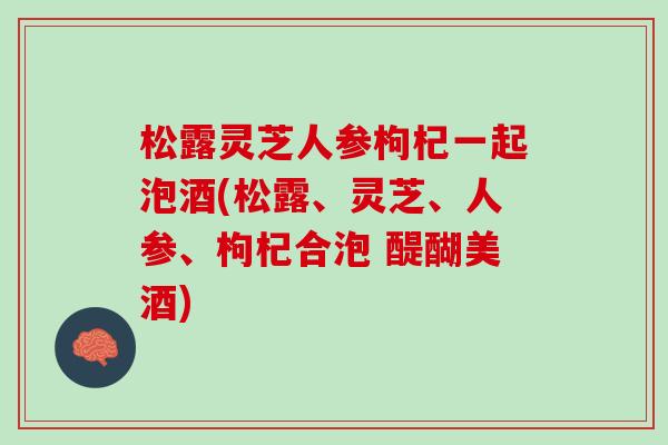 松露灵芝人参枸杞一起泡酒(松露、灵芝、人参、枸杞合泡 醍醐美酒)