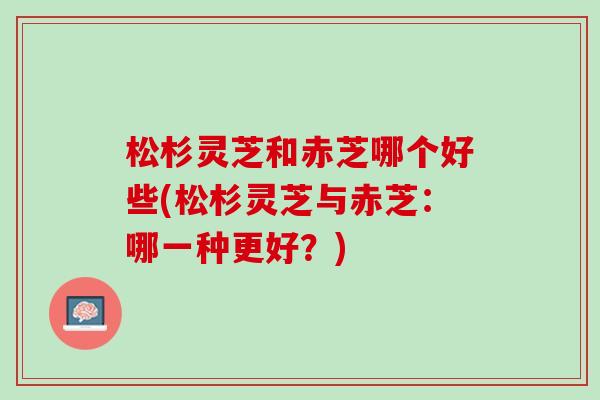 松杉灵芝和赤芝哪个好些(松杉灵芝与赤芝：哪一种更好？)