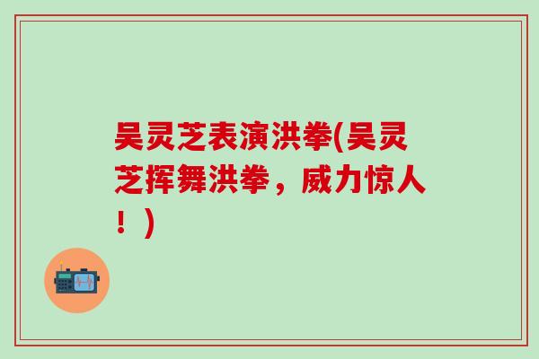 吴灵芝表演洪拳(吴灵芝挥舞洪拳，威力惊人！)