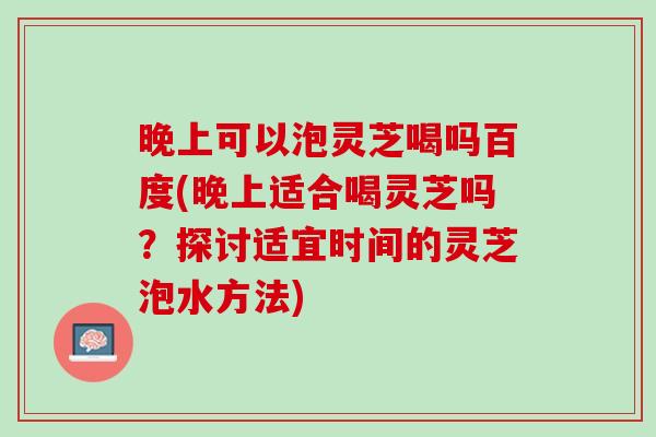 晚上可以泡灵芝喝吗百度(晚上适合喝灵芝吗？探讨适宜时间的灵芝泡水方法)