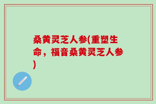 桑黄灵芝人参(重塑生命，福音桑黄灵芝人参)