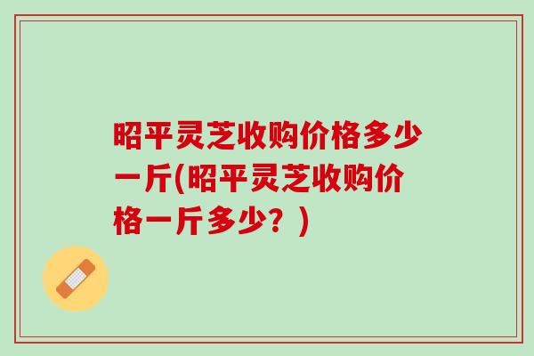 昭平灵芝收购价格多少一斤(昭平灵芝收购价格一斤多少？)